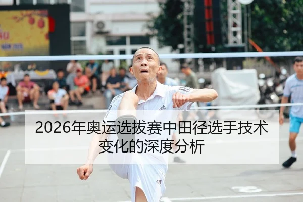 2026年奥运选拔赛中田径选手技术变化的深度分析