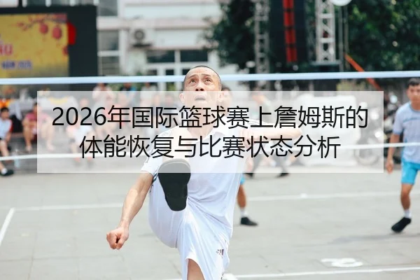 2026年国际篮球赛上詹姆斯的体能恢复与比赛状态分析