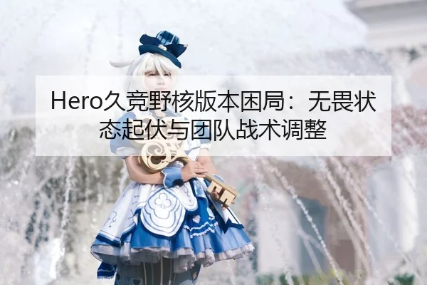 Hero久竞野核版本困局：无畏状态起伏与团队战术调整